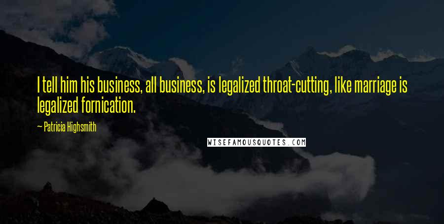 Patricia Highsmith Quotes: I tell him his business, all business, is legalized throat-cutting, like marriage is legalized fornication.