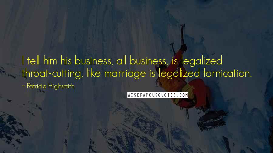 Patricia Highsmith Quotes: I tell him his business, all business, is legalized throat-cutting, like marriage is legalized fornication.
