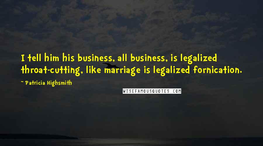 Patricia Highsmith Quotes: I tell him his business, all business, is legalized throat-cutting, like marriage is legalized fornication.