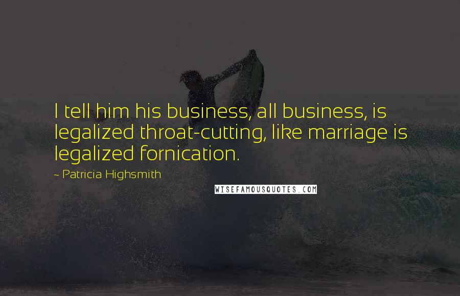 Patricia Highsmith Quotes: I tell him his business, all business, is legalized throat-cutting, like marriage is legalized fornication.