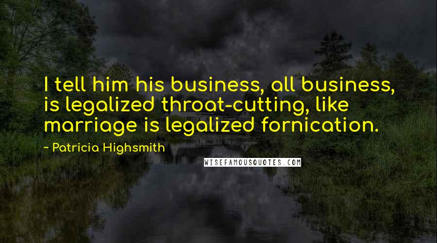 Patricia Highsmith Quotes: I tell him his business, all business, is legalized throat-cutting, like marriage is legalized fornication.