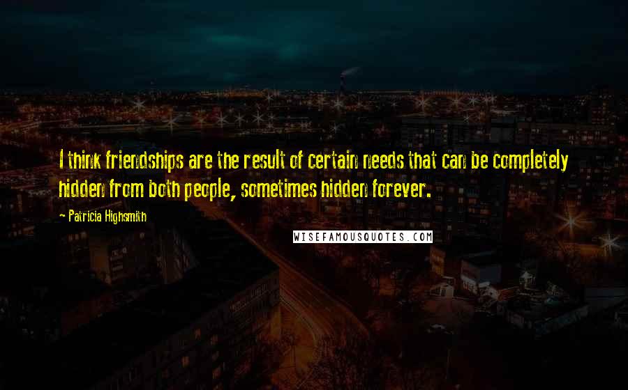 Patricia Highsmith Quotes: I think friendships are the result of certain needs that can be completely hidden from both people, sometimes hidden forever.