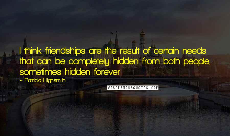 Patricia Highsmith Quotes: I think friendships are the result of certain needs that can be completely hidden from both people, sometimes hidden forever.
