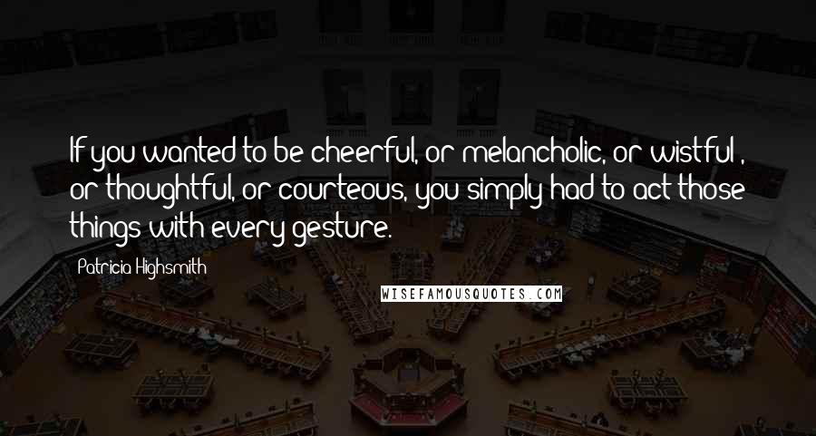 Patricia Highsmith Quotes: If you wanted to be cheerful, or melancholic, or wistful , or thoughtful, or courteous, you simply had to act those things with every gesture.