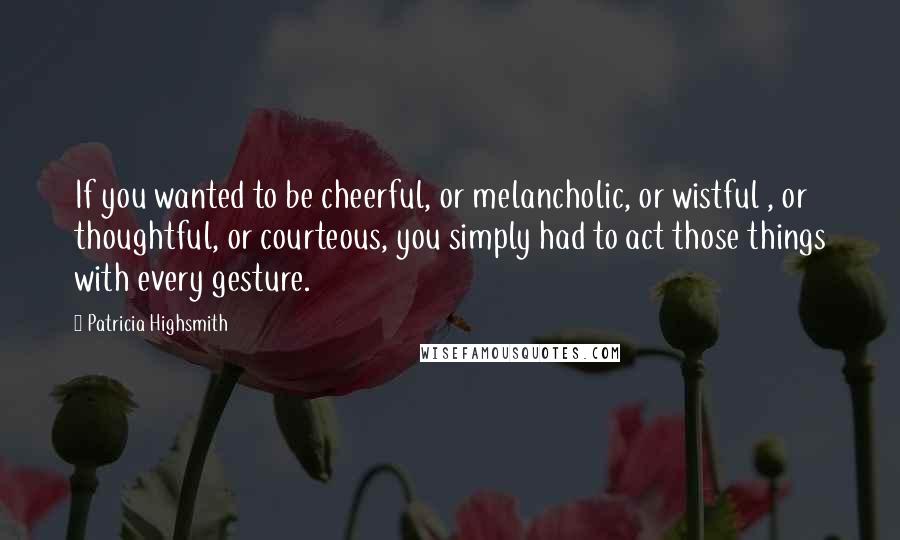 Patricia Highsmith Quotes: If you wanted to be cheerful, or melancholic, or wistful , or thoughtful, or courteous, you simply had to act those things with every gesture.
