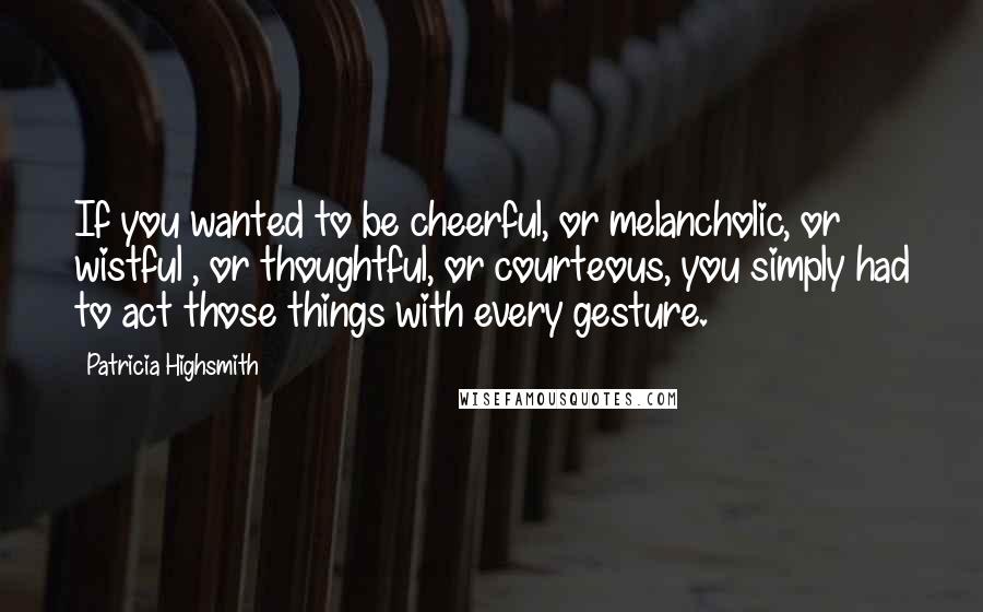 Patricia Highsmith Quotes: If you wanted to be cheerful, or melancholic, or wistful , or thoughtful, or courteous, you simply had to act those things with every gesture.