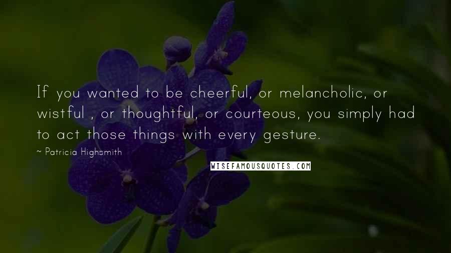 Patricia Highsmith Quotes: If you wanted to be cheerful, or melancholic, or wistful , or thoughtful, or courteous, you simply had to act those things with every gesture.