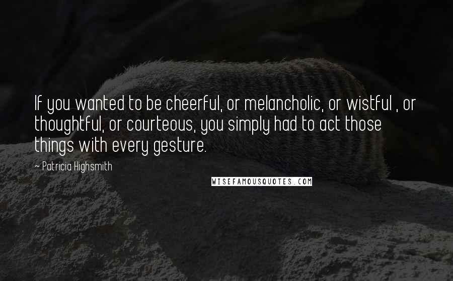 Patricia Highsmith Quotes: If you wanted to be cheerful, or melancholic, or wistful , or thoughtful, or courteous, you simply had to act those things with every gesture.