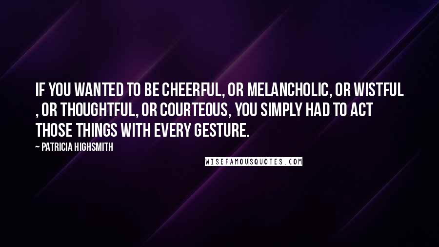 Patricia Highsmith Quotes: If you wanted to be cheerful, or melancholic, or wistful , or thoughtful, or courteous, you simply had to act those things with every gesture.