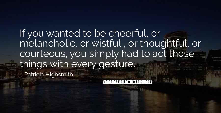Patricia Highsmith Quotes: If you wanted to be cheerful, or melancholic, or wistful , or thoughtful, or courteous, you simply had to act those things with every gesture.