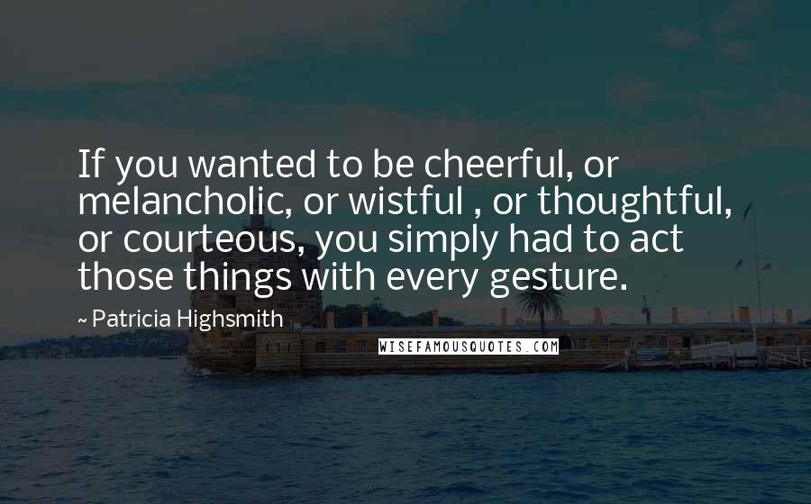Patricia Highsmith Quotes: If you wanted to be cheerful, or melancholic, or wistful , or thoughtful, or courteous, you simply had to act those things with every gesture.