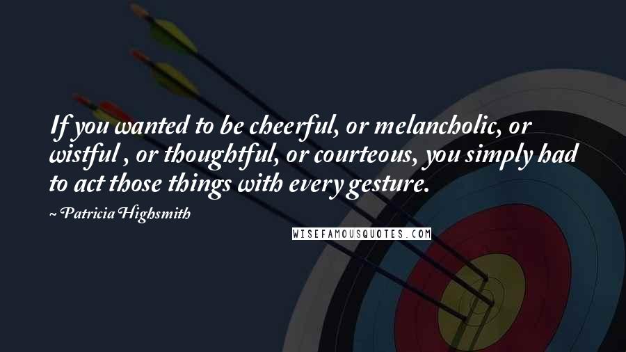 Patricia Highsmith Quotes: If you wanted to be cheerful, or melancholic, or wistful , or thoughtful, or courteous, you simply had to act those things with every gesture.