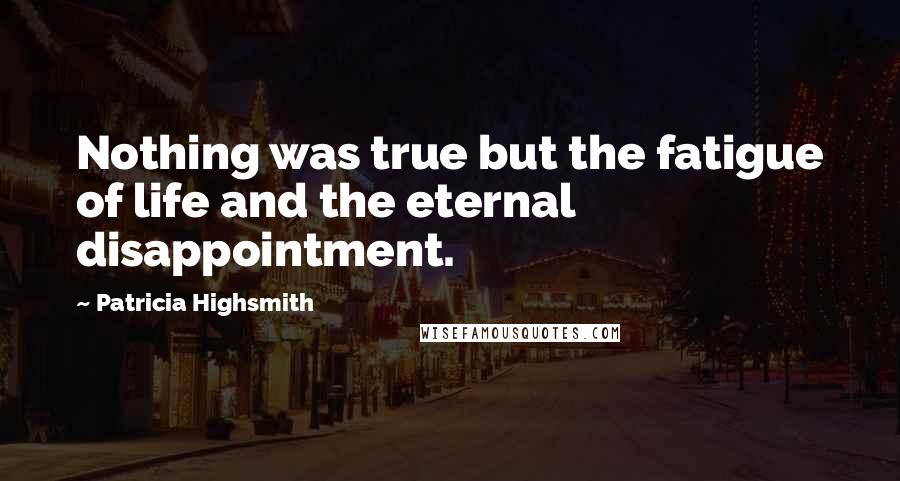 Patricia Highsmith Quotes: Nothing was true but the fatigue of life and the eternal disappointment.