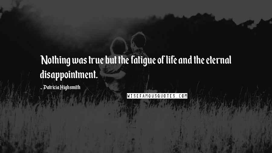 Patricia Highsmith Quotes: Nothing was true but the fatigue of life and the eternal disappointment.