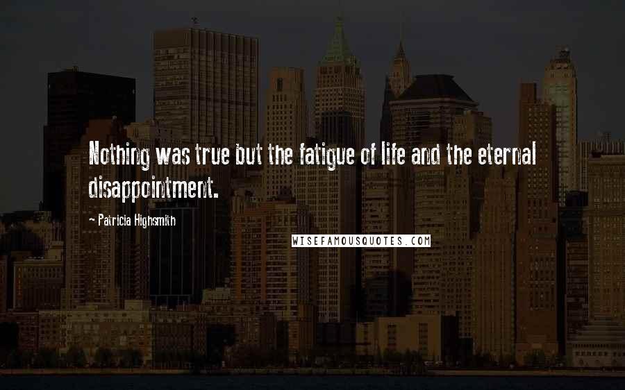 Patricia Highsmith Quotes: Nothing was true but the fatigue of life and the eternal disappointment.