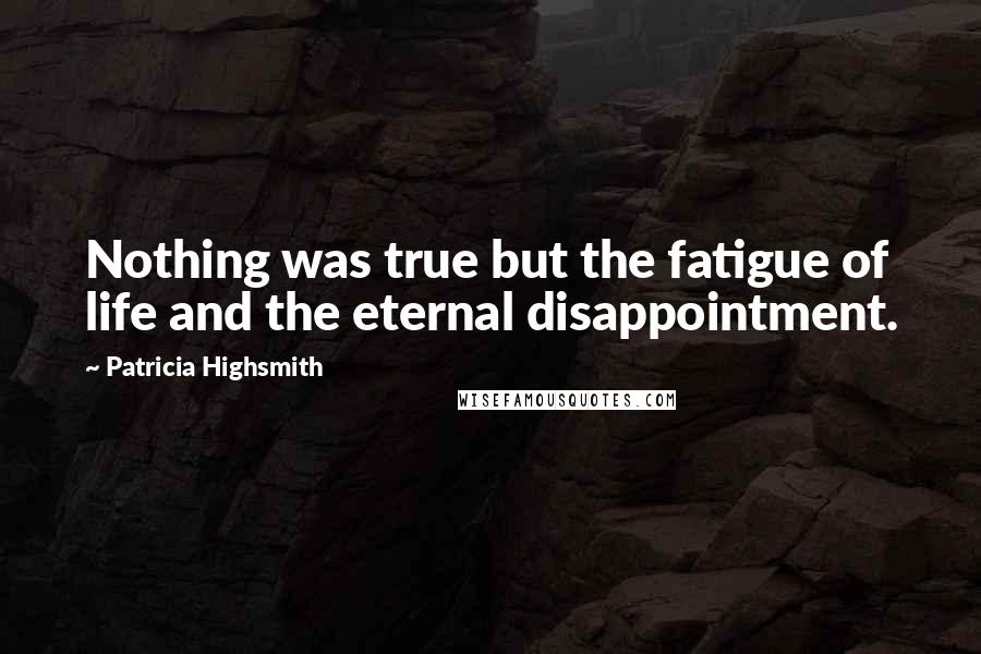 Patricia Highsmith Quotes: Nothing was true but the fatigue of life and the eternal disappointment.