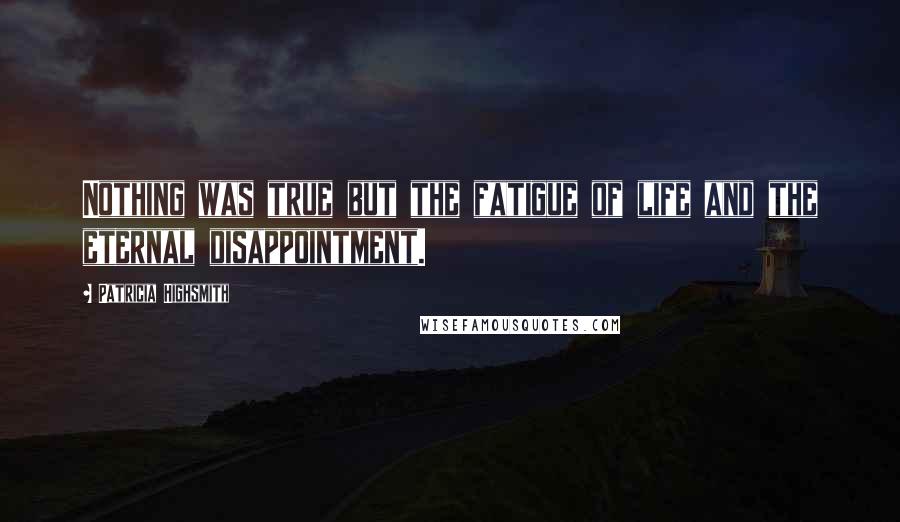 Patricia Highsmith Quotes: Nothing was true but the fatigue of life and the eternal disappointment.