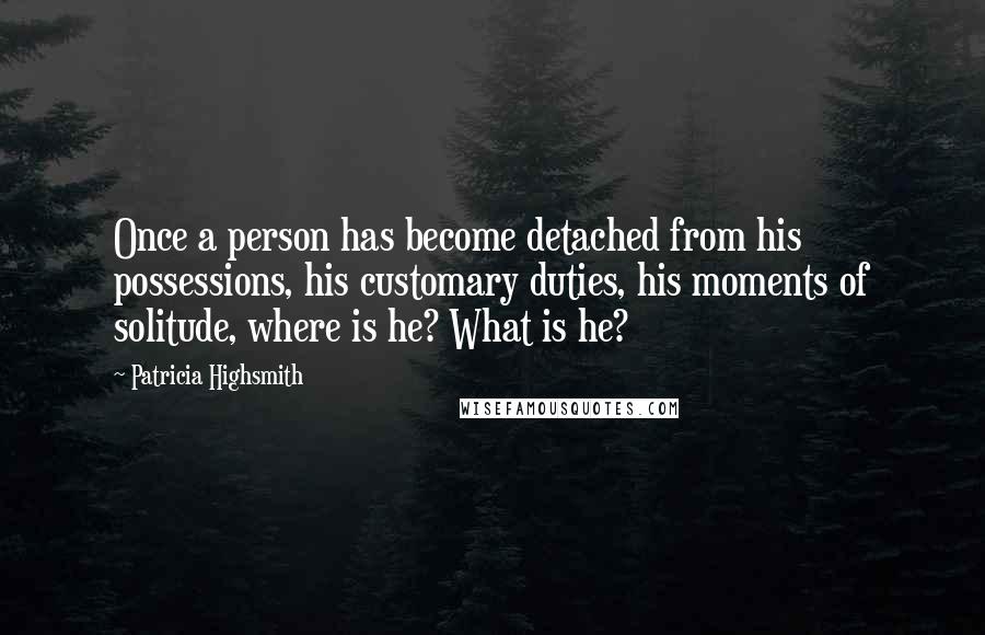 Patricia Highsmith Quotes: Once a person has become detached from his possessions, his customary duties, his moments of solitude, where is he? What is he?