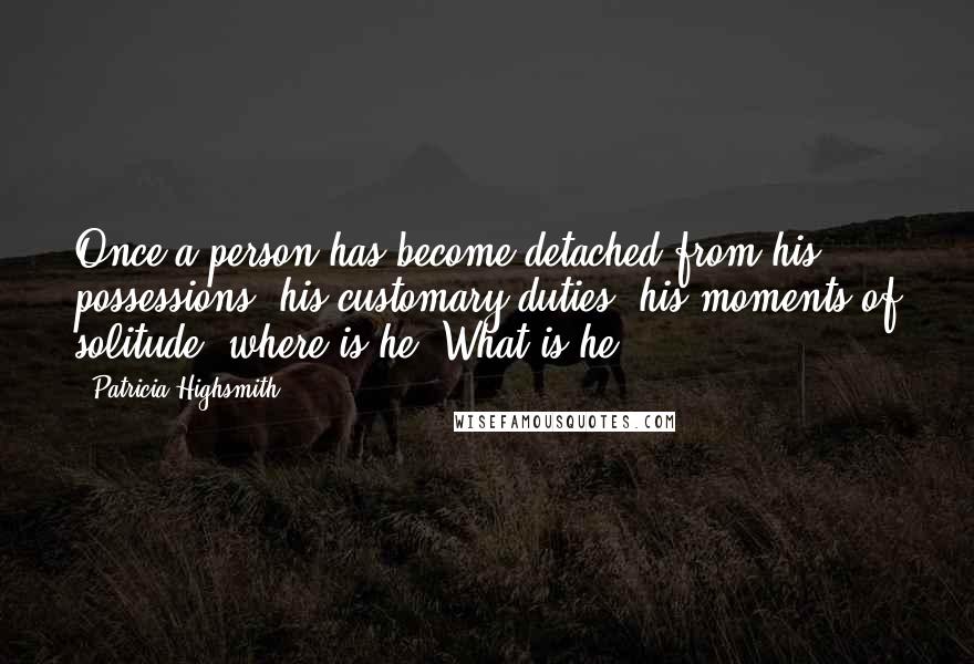 Patricia Highsmith Quotes: Once a person has become detached from his possessions, his customary duties, his moments of solitude, where is he? What is he?