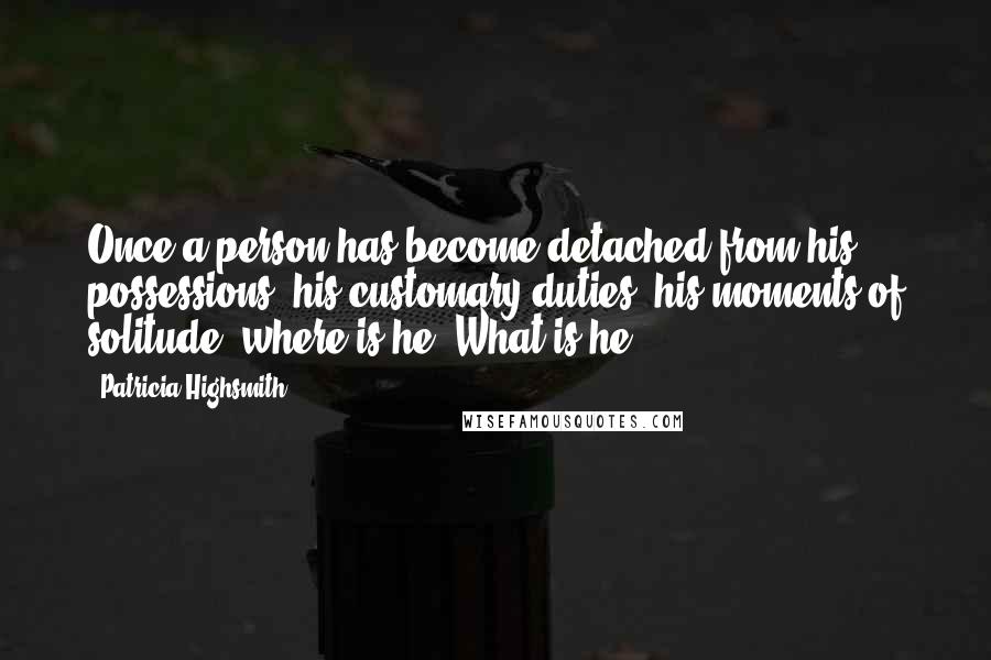 Patricia Highsmith Quotes: Once a person has become detached from his possessions, his customary duties, his moments of solitude, where is he? What is he?