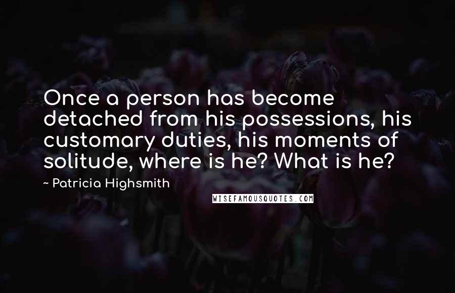 Patricia Highsmith Quotes: Once a person has become detached from his possessions, his customary duties, his moments of solitude, where is he? What is he?
