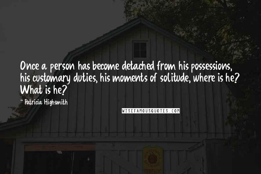 Patricia Highsmith Quotes: Once a person has become detached from his possessions, his customary duties, his moments of solitude, where is he? What is he?