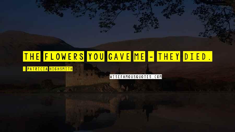 Patricia Highsmith Quotes: The flowers you gave me - they died.