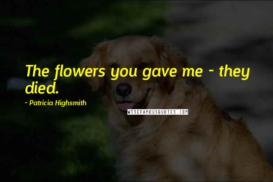 Patricia Highsmith Quotes: The flowers you gave me - they died.