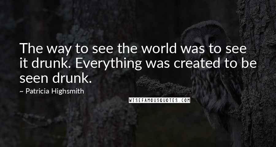 Patricia Highsmith Quotes: The way to see the world was to see it drunk. Everything was created to be seen drunk.