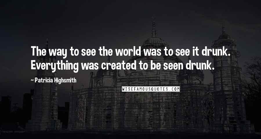 Patricia Highsmith Quotes: The way to see the world was to see it drunk. Everything was created to be seen drunk.