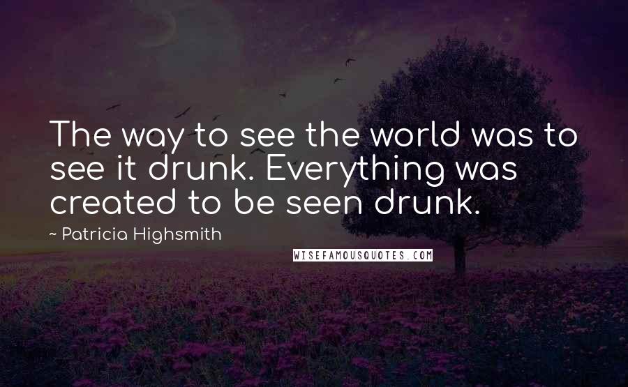 Patricia Highsmith Quotes: The way to see the world was to see it drunk. Everything was created to be seen drunk.