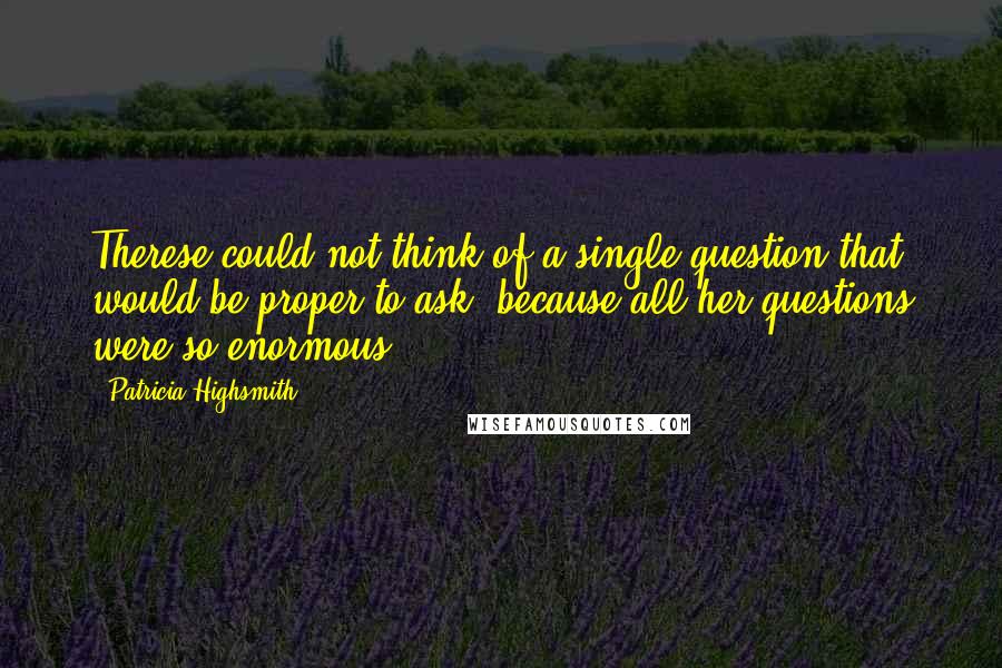 Patricia Highsmith Quotes: Therese could not think of a single question that would be proper to ask, because all her questions were so enormous.