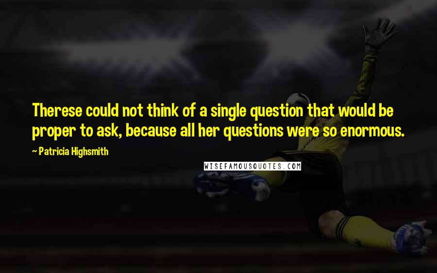 Patricia Highsmith Quotes: Therese could not think of a single question that would be proper to ask, because all her questions were so enormous.