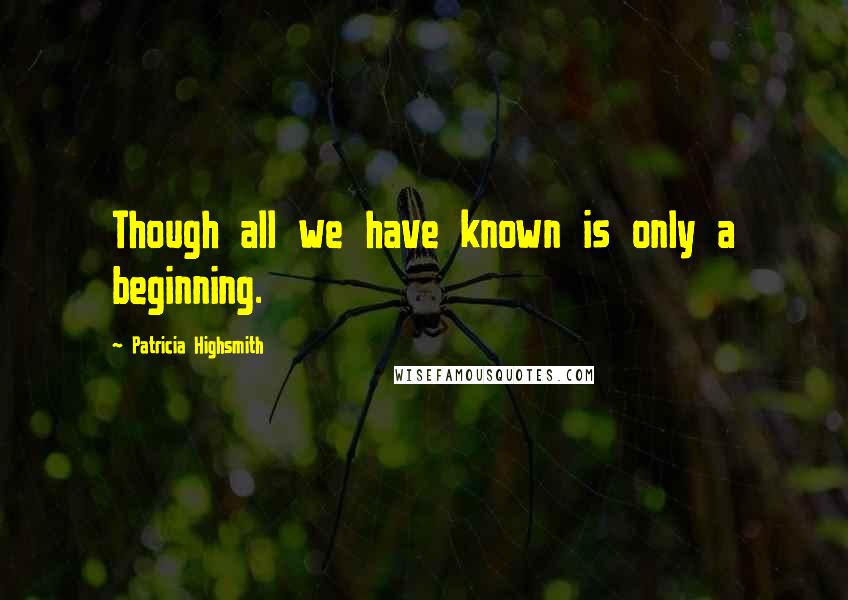 Patricia Highsmith Quotes: Though all we have known is only a beginning.