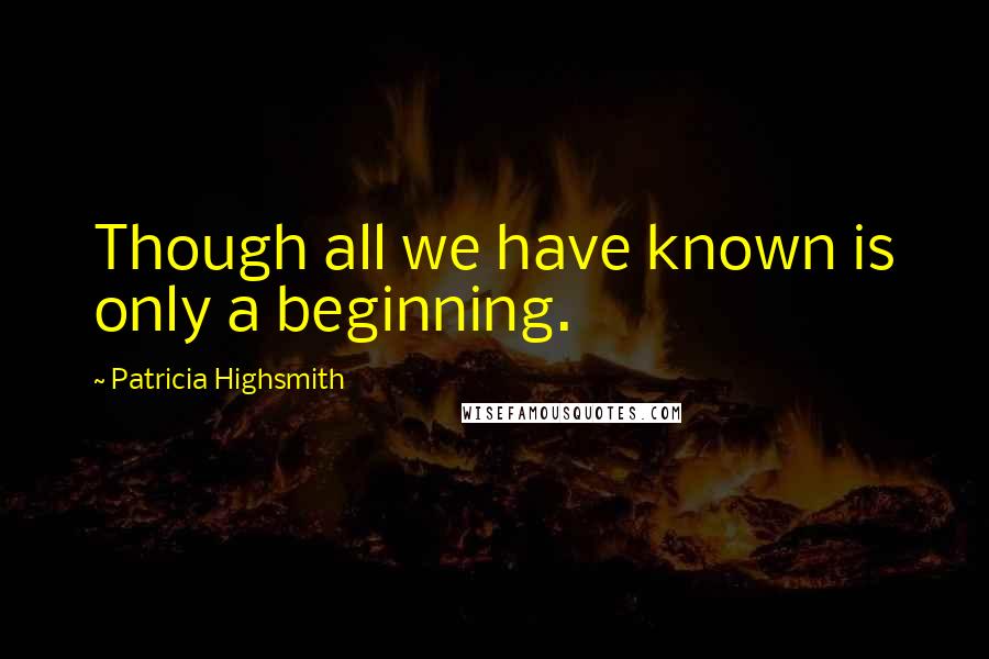 Patricia Highsmith Quotes: Though all we have known is only a beginning.