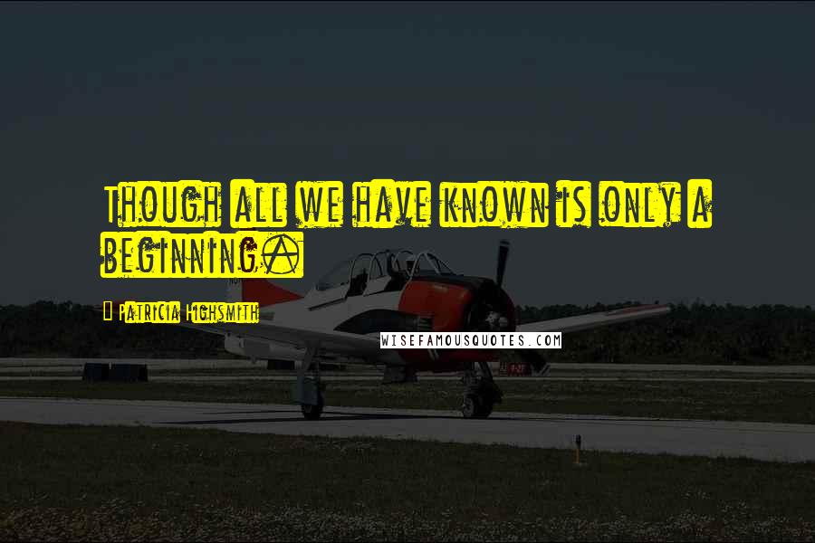 Patricia Highsmith Quotes: Though all we have known is only a beginning.