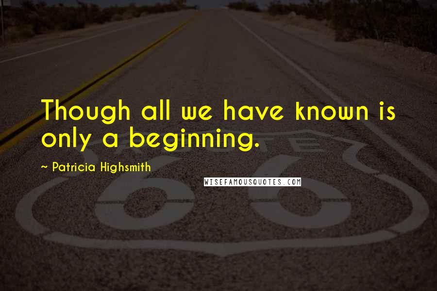 Patricia Highsmith Quotes: Though all we have known is only a beginning.