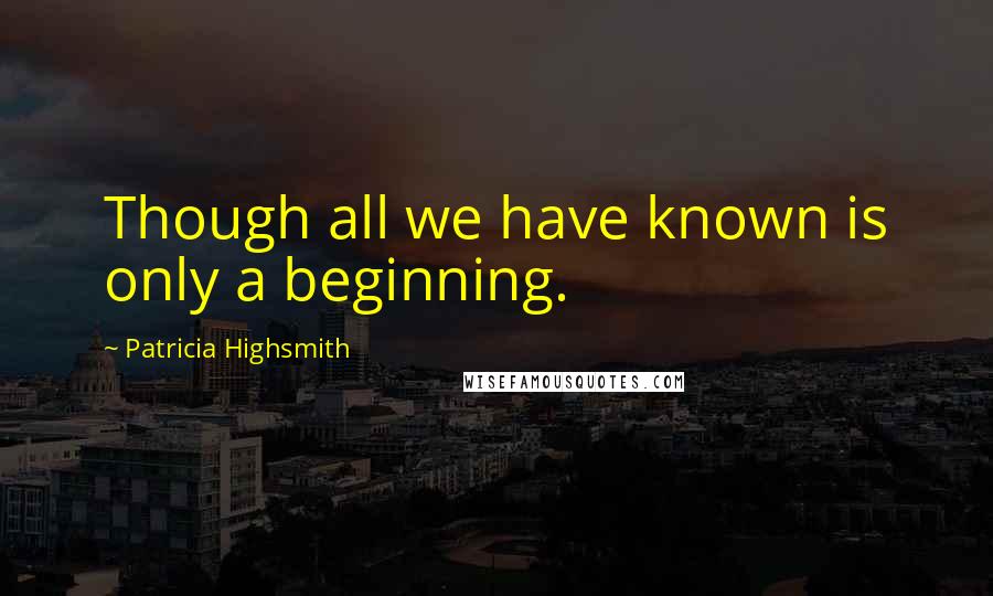 Patricia Highsmith Quotes: Though all we have known is only a beginning.