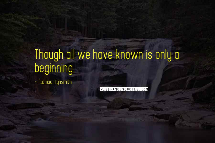 Patricia Highsmith Quotes: Though all we have known is only a beginning.