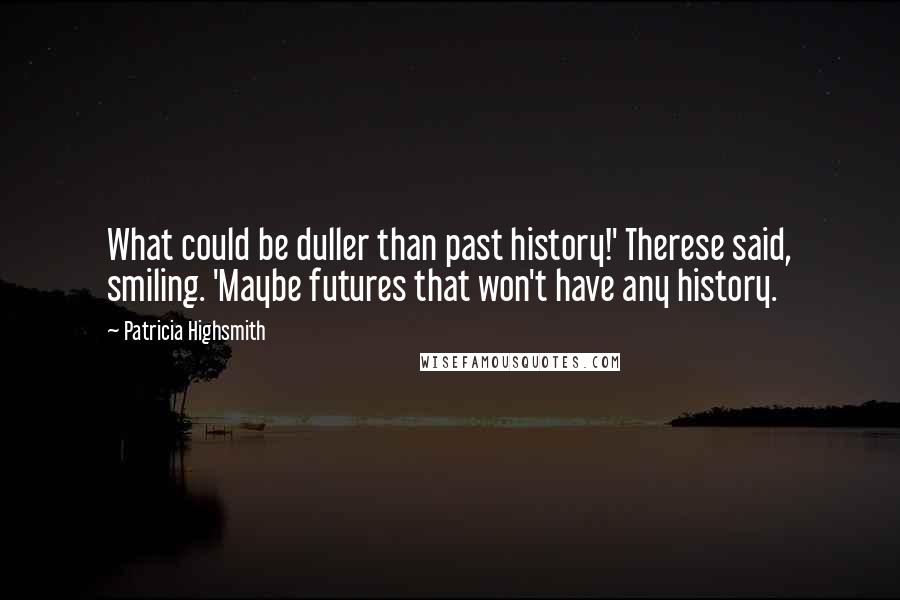 Patricia Highsmith Quotes: What could be duller than past history!' Therese said, smiling. 'Maybe futures that won't have any history.