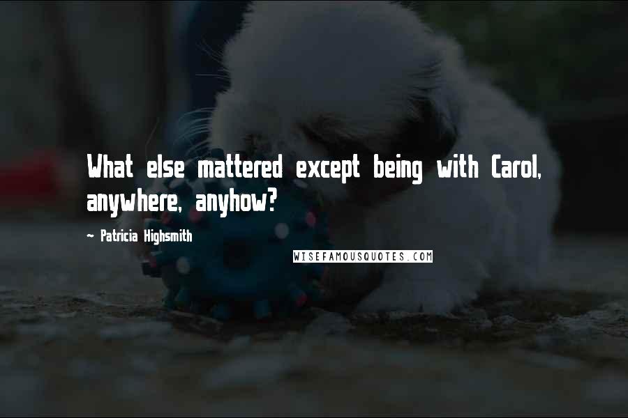 Patricia Highsmith Quotes: What else mattered except being with Carol, anywhere, anyhow?