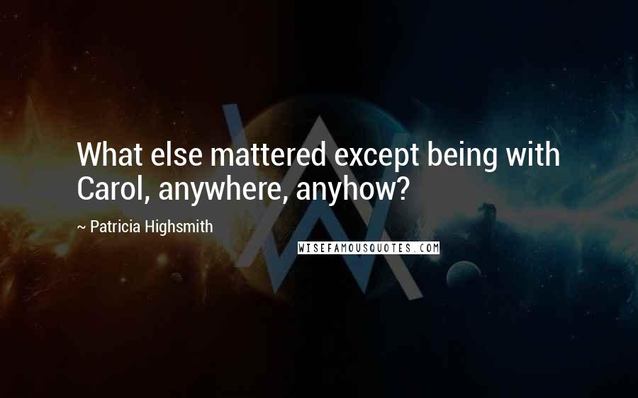 Patricia Highsmith Quotes: What else mattered except being with Carol, anywhere, anyhow?