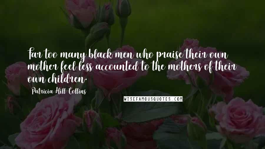 Patricia Hill Collins Quotes: Far too many black men who praise their own mother feel less accounted to the mothers of their own children.