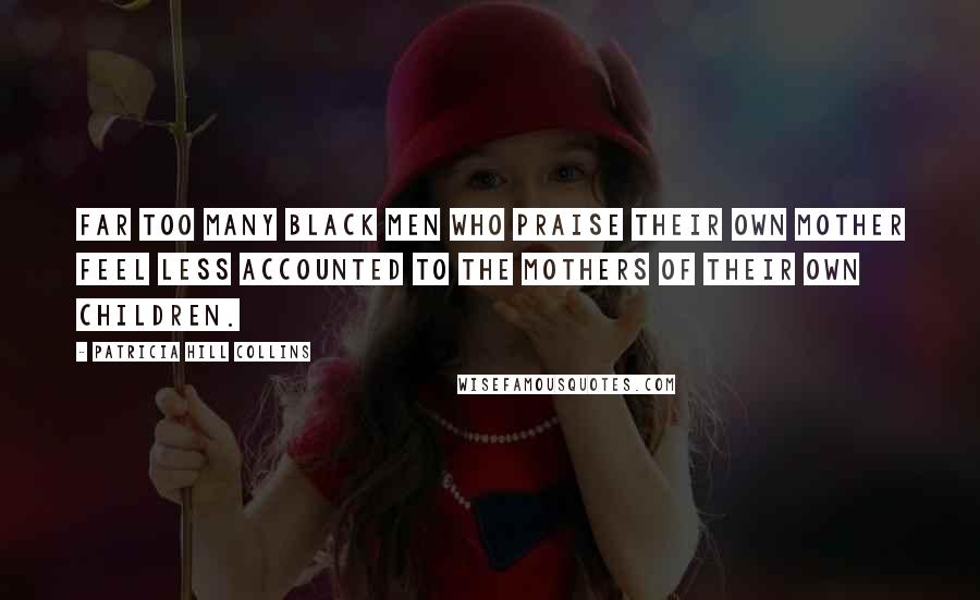 Patricia Hill Collins Quotes: Far too many black men who praise their own mother feel less accounted to the mothers of their own children.