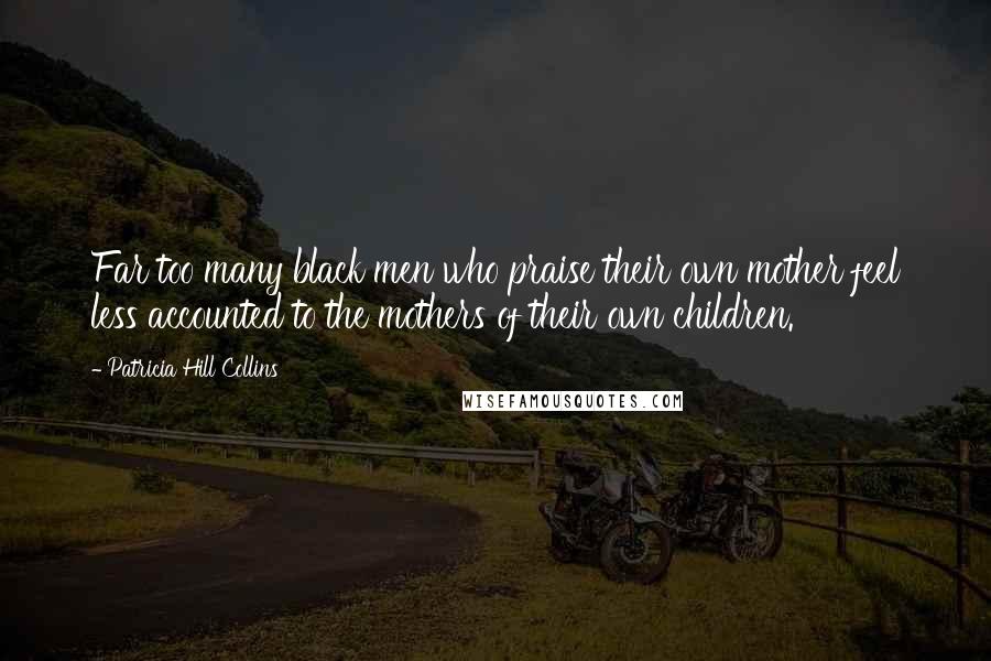 Patricia Hill Collins Quotes: Far too many black men who praise their own mother feel less accounted to the mothers of their own children.