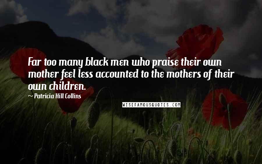 Patricia Hill Collins Quotes: Far too many black men who praise their own mother feel less accounted to the mothers of their own children.