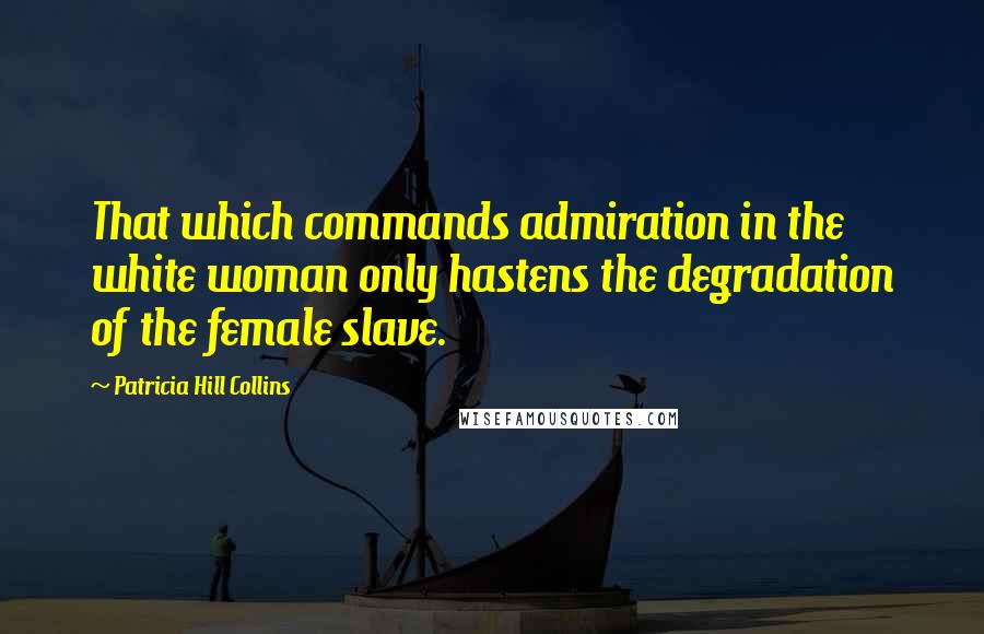 Patricia Hill Collins Quotes: That which commands admiration in the white woman only hastens the degradation of the female slave.