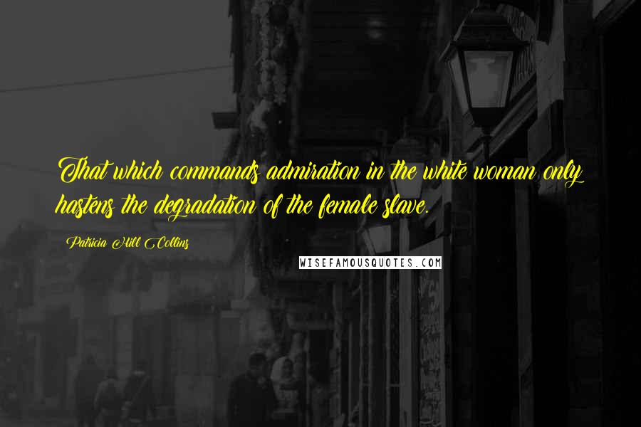 Patricia Hill Collins Quotes: That which commands admiration in the white woman only hastens the degradation of the female slave.