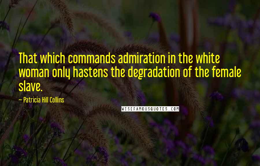 Patricia Hill Collins Quotes: That which commands admiration in the white woman only hastens the degradation of the female slave.