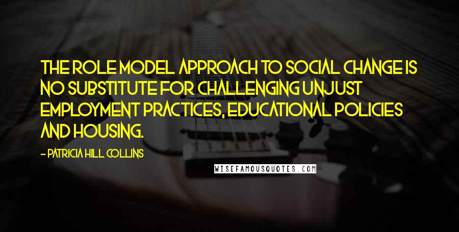 Patricia Hill Collins Quotes: The role model approach to social change is no substitute for challenging unjust employment practices, educational policies and housing.